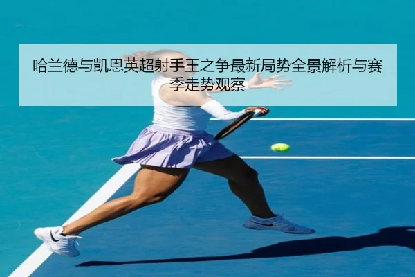 哈兰德与凯恩英超射手王之争最新局势全景解析与赛季走势观察 - BSPORTS
